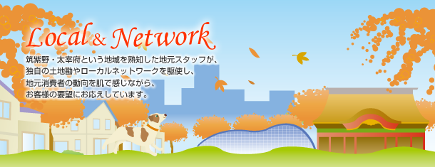 ~Local&Network~筑紫野・太宰府という地域を熟知した地元スタッフが、独自の土地勘やローカルネットワークを駆使し、地元消費者の動向を肌で感じながら、お客様の要望にお応えしています。