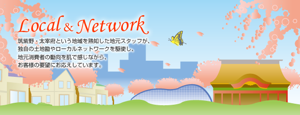 ～Local&Network～筑紫野・太宰府という地域を熟知した地元スタッフが、独自の土地勘やローカルネットワークを駆使し、地元消費者の動向を肌で感じながら、お客様の要望にお応えしています。