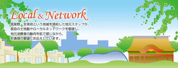 ～Local&Network～筑紫野・太宰府という地域を熟知した地元スタッフが、独自の土地勘やローカルネットワークを駆使し、地元消費者の動向を肌で感じながら、お客様の要望にお応えしています。